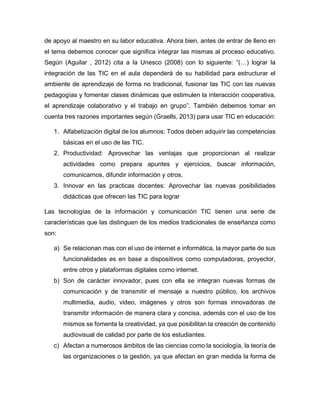 de apoyo al maestro en su labor educativa. Ahora bien, antes de entrar de lleno en
el tema debemos conocer que significa integrar las mismas al proceso educativo.
Según (Aguilar , 2012) cita a la Unesco (2008) con lo siguiente: “(…) lograr la
integración de las TIC en el aula dependerá de su habilidad para estructurar el
ambiente de aprendizaje de forma no tradicional, fusionar las TIC con las nuevas
pedagogías y fomentar clases dinámicas que estimulen la interacción cooperativa,
el aprendizaje colaborativo y el trabajo en grupo”. También debemos tomar en
cuenta tres razones importantes según (Graells, 2013) para usar TIC en educación:
1. Alfabetización digital de los alumnos: Todos deben adquirir las competencias
básicas en el uso de las TIC.
2. Productividad: Aprovechar las ventajas que proporcionan al realizar
actividades como prepara apuntes y ejercicios, buscar información,
comunicarnos, difundir información y otros.
3. Innovar en las practicas docentes: Aprovechar las nuevas posibilidades
didácticas que ofrecen las TIC para lograr
Las tecnologías de la información y comunicación TIC tienen una serie de
características que las distinguen de los medios tradicionales de enseñanza como
son:
a) Se relacionan mas con el uso de internet e informática, la mayor parte de sus
funcionalidades es en base a dispositivos como computadoras, proyector,
entre otros y plataformas digitales como internet.
b) Son de carácter innovador, pues con ella se integran nuevas formas de
comunicación y de transmitir el mensaje a nuestro público, los archivos
multimedia, audio, video, imágenes y otros son formas innovadoras de
transmitir información de manera clara y concisa, además con el uso de los
mismos se fomenta la creatividad, ya que posibilitan la creación de contenido
audiovisual de calidad por parte de los estudiantes.
c) Afectan a numerosos ámbitos de las ciencias como la sociología, la teoría de
las organizaciones o la gestión, ya que afectan en gran medida la forma de
 