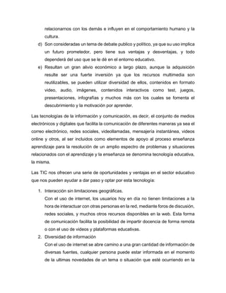 relacionarnos con los demás e influyen en el comportamiento humano y la
cultura.
d) Son consideradas un tema de debate publico y político, ya que su uso implica
un futuro prometedor, pero tiene sus ventajas y desventajas, y todo
dependerá del uso que se le dé en el entorno educativo.
e) Resultan un gran alivio económico a largo plazo, aunque la adquisición
resulte ser una fuerte inversión ya que los recursos multimedia son
reutilizables, se pueden utilizar diversidad de ellos, contenidos en formato
video, audio, imágenes, contenidos interactivos como test, juegos,
presentaciones, infografías y muchos más con los cuales se fomenta el
descubrimiento y la motivación por aprender.
Las tecnologías de la información y comunicación, es decir, el conjunto de medios
electrónicos y digitales que facilita la comunicación de diferentes maneras ya sea el
correo electrónico, redes sociales, videollamadas, mensajería instantánea, videos
online y otros, al ser incluidos como elementos de apoyo al proceso enseñanza
aprendizaje para la resolución de un amplio espectro de problemas y situaciones
relacionados con el aprendizaje y la enseñanza se denomina tecnología educativa,
la misma.
Las TIC nos ofrecen una serie de oportunidades y ventajas en el sector educativo
que nos pueden ayudar a dar paso y optar por esta tecnología:
1. Interacción sin limitaciones geográficas.
Con el uso de internet, los usuarios hoy en día no tienen limitaciones a la
hora de interactuar con otras personas en la red, mediante foros de discusión,
redes sociales, y muchos otros recursos disponibles en la web. Esta forma
de comunicación facilita la posibilidad de impartir docencia de forma remota
o con el uso de videos y plataformas educativas.
2. Diversidad de información
Con el uso de internet se abre camino a una gran cantidad de información de
diversas fuentes, cualquier persona puede estar informada en el momento
de la ultimas novedades de un tema o situación que esté ocurriendo en la
 