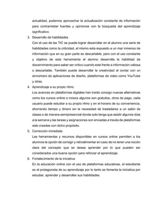 actualidad, podemos aprovechar la actualización constante de información
para contrarrestar fuentes y opiniones con la búsqueda del aprendizaje
significativo.
3. Desarrollo de habilidades
Con el uso de las TIC se puede lograr desarrollar en el alumno una serie de
habilidades como la criticidad, el mismo esta expuesto a un mar inmenso de
información que en su gran parte es descartable, pero con el uso constante
y objetivo de esta herramienta el alumno desarrolla la habilidad de
discernimiento para saber ser critico cuando este frente a información valiosa
o descartable. También puede desarrollar la creatividad al contar con un
sinnúmero de aplicaciones de diseño, plataformas de video como YouTube
y otras.
4. Aprendizaje a su propio ritmo
Los avances en plataformas digitales han traído consigo nuevas alternativas
como los cursos online o moocs algunos son gratuitos, otros de pago, cada
usuario puede estudiar a su propio ritmo y en el horario de su conveniencia,
ahorrando tiempo y dinero sin la necesidad de trasladarse a un salón de
clases o de manera semipresencial donde solo tenga que asistir algunos días
a la semana y las tareas y asignaciones son enviadas a través de plataformas
web creadas con dicho propósito.
5. Corrección inmediata
Las herramientas y recursos disponibles en cursos online permiten a los
alumnos la opción de corregir y retroalimentar en caso de no tener una noción
clara del concepto que se desea aprender por lo que pueden ser
considerados una buena opción para reforzar el aprendizaje.
6. Fortalecimiento de la iniciativa
En la educación online con el uso de plataformas educativas, el estudiante
es el protagonista de su aprendizaje por lo tanto se fomenta la iniciativa por
estudiar, aprender y desarrollar sus habilidades
 
