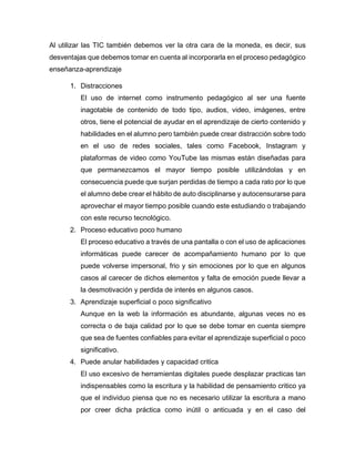 Al utilizar las TIC también debemos ver la otra cara de la moneda, es decir, sus
desventajas que debemos tomar en cuenta al incorporarla en el proceso pedagógico
enseñanza-aprendizaje
1. Distracciones
El uso de internet como instrumento pedagógico al ser una fuente
inagotable de contenido de todo tipo, audios, video, imágenes, entre
otros, tiene el potencial de ayudar en el aprendizaje de cierto contenido y
habilidades en el alumno pero también puede crear distracción sobre todo
en el uso de redes sociales, tales como Facebook, Instagram y
plataformas de video como YouTube las mismas están diseñadas para
que permanezcamos el mayor tiempo posible utilizándolas y en
consecuencia puede que surjan perdidas de tiempo a cada rato por lo que
el alumno debe crear el hábito de auto disciplinarse y autocensurarse para
aprovechar el mayor tiempo posible cuando este estudiando o trabajando
con este recurso tecnológico.
2. Proceso educativo poco humano
El proceso educativo a través de una pantalla o con el uso de aplicaciones
informáticas puede carecer de acompañamiento humano por lo que
puede volverse impersonal, frio y sin emociones por lo que en algunos
casos al carecer de dichos elementos y falta de emoción puede llevar a
la desmotivación y perdida de interés en algunos casos.
3. Aprendizaje superficial o poco significativo
Aunque en la web la información es abundante, algunas veces no es
correcta o de baja calidad por lo que se debe tomar en cuenta siempre
que sea de fuentes confiables para evitar el aprendizaje superficial o poco
significativo.
4. Puede anular habilidades y capacidad critica
El uso excesivo de herramientas digitales puede desplazar practicas tan
indispensables como la escritura y la habilidad de pensamiento critico ya
que el individuo piensa que no es necesario utilizar la escritura a mano
por creer dicha práctica como inútil o anticuada y en el caso del
 