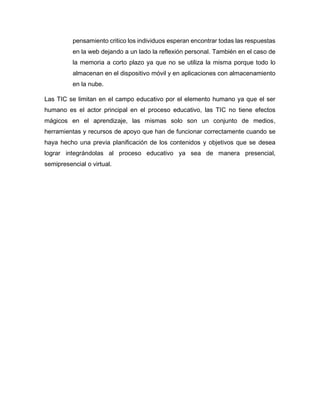 pensamiento critico los individuos esperan encontrar todas las respuestas
en la web dejando a un lado la reflexión personal. También en el caso de
la memoria a corto plazo ya que no se utiliza la misma porque todo lo
almacenan en el dispositivo móvil y en aplicaciones con almacenamiento
en la nube.
Las TIC se limitan en el campo educativo por el elemento humano ya que el ser
humano es el actor principal en el proceso educativo, las TIC no tiene efectos
mágicos en el aprendizaje, las mismas solo son un conjunto de medios,
herramientas y recursos de apoyo que han de funcionar correctamente cuando se
haya hecho una previa planificación de los contenidos y objetivos que se desea
lograr integrándolas al proceso educativo ya sea de manera presencial,
semipresencial o virtual.
 
