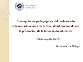 Concepciones pedagógicas del profesorado
universitario acerca de la diversidad funcional para
la promoción de la innovación educativa
Estela Isequilla Alarcón
Universidad de Málaga
 