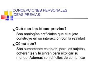 CONCEPCIONES PERSONALES
IDEAS PREVIAS
¿Qué son las ideas previas?
Son analogías artificiales que el sujeto
construye en su interacción con la realidad
¿Cómo son?
Son sumamente estables, para los sujetos
coherentes y le sirven para explicar su
mundo. Además son difíciles de comunicar
 