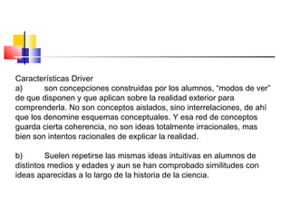 Características Driver
a) son concepciones construidas por los alumnos, “modos de ver”
de que disponen y que aplican sobre la realidad exterior para
comprenderla. No son conceptos aislados, sino interrelaciones, de ahí
que los denomine esquemas conceptuales. Y esa red de conceptos
guarda cierta coherencia, no son ideas totalmente irracionales, mas
bien son intentos racionales de explicar la realidad.
b) Suelen repetirse las mismas ideas intuitivas en alumnos de
distintos medios y edades y aun se han comprobado similitudes con
ideas aparecidas a lo largo de la historia de la ciencia.
 