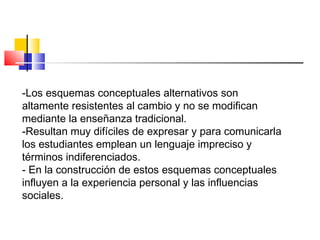 -Los esquemas conceptuales alternativos son
altamente resistentes al cambio y no se modifican
mediante la enseñanza tradicional.
-Resultan muy difíciles de expresar y para comunicarla
los estudiantes emplean un lenguaje impreciso y
términos indiferenciados.
- En la construcción de estos esquemas conceptuales
influyen a la experiencia personal y las influencias
sociales.
 