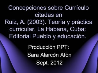 Concepciones sobre Currículo
            citadas en
Ruiz, A. (2003). Teoría y práctica
 curricular. La Habana, Cuba:
 Editorial Pueblo y educación.
        Producción PPT:
        Sara Alarcón Afón
           Sept. 2012
 