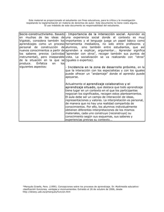 Este material es proporcionado al estudiante con fines educativos, para la crítica y la investigación 
     respetando la reglamentación en materia de derechos de autor. Este documento no tiene costo alguno. 
                      El uso indebido de este documento es responsabilidad del estudiante. 



Socio­constructivismo. Basado ­  I mportancia  de  la  interacción  social.  Aprender  es 
en  muchas  de  las  ideas  de una  experiencia  social  donde  el  contexto  es  muy 
Vigotski,  considera  también  los importantes  y  el  lenguaje  juega  un  papel  básico  como 
aprendizajes  como  un  proceso herramienta  mediadora,  no  solo  entre  profesores  y 
personal  de  construcción  de alumnos,  sino  también  entre  estudiantes,  que  así 
nuevos conocimientos a partir de aprenden  a  explicar,  argumentar...  Aprender  significa 
los  saberes  previos  (actividad "aprender  con  otros",  recoger  también  sus  puntos  de 
instrumental),  pero  inseparable vista.  La  socialización  se  va  realizando  con  "otros" 
de  la  situación  en  la  que  se (iguales o expertos). 
produce.     Enfatiza    en    los 
siguientes aspectos:               ­  I ncidencia en la zona de desarrollo próximo, en la 
                                   que  la  interacción  con  los  especialistas  y  con  los  iguales 
                                   puede  ofrecer  un  "andamiaje"  donde  el  aprendiz  puede 
                                   apoyarse. 

                                         Actualmente el aprendizaje colaborativo y el 
                                         aprendizaje situado, que destaca que todo aprendizaje 
                                         tiene lugar en un contexto en el que los participantes 
                                         negocian los significados, recogen estos planteamientos. 
                                         El aula debe ser un campo de interacción de ideas, 
                                         representaciones y valores. La interpretación es personal, 
                                         de manera que no hay una realidad compartida de 
                                         conocimientos. Por ello, los alumnos individualmente 
                                         obtienen diferentes interpretaciones de los mismos 
                                         materiales, cada uno construye (reconstruye) su 
                                         conocimiento según sus esquemas, sus saberes y 
                                         experiencias previas su contexto...




  *Marquès Graells, Pere. (1999). Concepciones sobre los procesos de aprendizaje. En Multimedia educativo: 
  clasificación funciones, ventajas e inconvenientes. Extraído el 26 de octubre de 2006, desde 
  http://dewey.uab.es/pmarques/funcion.htm 
 