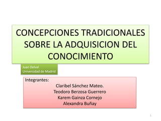 CONCEPCIONES TRADICIONALES
SOBRE LA ADQUISICION DEL
CONOCIMIENTO
Integrantes:
Claribel Sánchez Mateo.
Teodoro Berzosa Guerrero
Karem Gainza Cornejo
Alexandra Buñay
Juan Delval
Universidad de Madrid
1
 