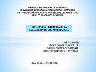 REPUBLICA BOLIVARIANA DE VENEZUELA
UNIVERSIDAD PEDAGÓGICA EXPERIMENTAL LIBERTADOR
INSTITUTO DE MEJORAMIENTO PROFESIONAL DEL MAGISTERIO
NÚCLEO ACADÉMICO ACARIGUA
CONCEPCIÓN FILOSÓFICA DE LA
EVALUACIÓN DE LOS APRENDIZAJES
PARTICIPANTES:
JENIRE GOMEZ CI,18502118
LORIANA OÑATES CI, 20272492
JIANNY RODRIGUEZ CI. 12262064
ACARIGUA , ENERO 2016
 