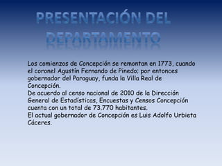 Los comienzos de Concepción se remontan en 1773, cuando
el coronel Agustín Fernando de Pinedo; por entonces
gobernador del Paraguay, funda la Villa Real de
Concepción.
De acuerdo al censo nacional de 2010 de la Dirección
General de Estadísticas, Encuestas y Censos Concepción
cuenta con un total de 73.770 habitantes.
El actual gobernador de Concepción es Luis Adolfo Urbieta
Cáceres.
 