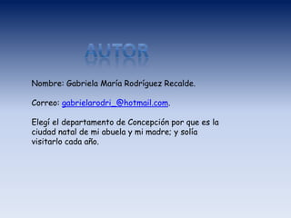 Nombre: Gabriela María Rodríguez Recalde.
Correo: gabrielarodri_@hotmail.com.
Elegí el departamento de Concepción por que es la
ciudad natal de mi abuela y mi madre; y solía
visitarlo cada año.
 