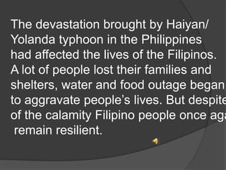 The devastation brought by Haiyan/
Yolanda typhoon in the Philippines
had affected the lives of the Filipinos.
A lot of people lost their families and
shelters, water and food outage began
to aggravate people’s lives. But despite
of the calamity Filipino people once aga
remain resilient.

 