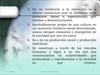 4. En su tendencia a la repetición va a 
ofrecer resistencia ante lo novedoso, ante 
estímulos (ideas o experiencias) que 
tiendan a desestructurarlo. 
5. Inevitablemente propio de una cultura en 
un momento histórico-social determinado, 
somos siempre emisarios y emergentes de 
la sociedad que nos vio nacer. 
6. Es a la vez producción social y producción 
individual. 
7. Se construye a través de los vínculos 
humanos y logra a su vez que nos 
constituyamos en subjetividades que 
producimos y reproducimos a la sociedad 
en que vivimos. 
21/10/2014 Lic. Psic. Elaine de Vargas 11 
 