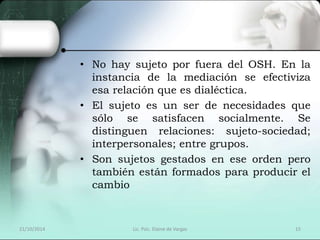 • No hay sujeto por fuera del OSH. En la 
instancia de la mediación se efectiviza 
esa relación que es dialéctica. 
• El sujeto es un ser de necesidades que 
sólo se satisfacen socialmente. Se 
distinguen relaciones: sujeto-sociedad; 
interpersonales; entre grupos. 
• Son sujetos gestados en ese orden pero 
también están formados para producir el 
cambio 
21/10/2014 Lic. Psic. Elaine de Vargas 15 
 
