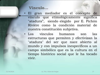 Vínculo… 
• El gran mediador es el concepto de 
vínculo que etimológicamente significa 
"atadura”, siendo elegido por E. Pichón 
Rivière como la condición material de 
nuestra constitución subjetiva. 
• Los vínculos humanos son las 
estructuras que permiten y efectivizan la 
"atadura" del ser que nace abierto al 
mundo y con impulsos inespecíficos a un 
campo simbólico que es la cultura en el 
tiempo histórico social que le ha tocado 
vivir. 
21/10/2014 Lic. Psic. Elaine de Vargas 17 
 