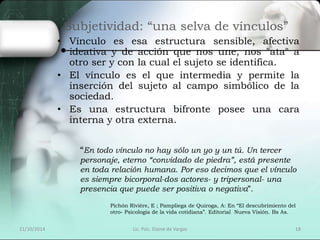 Subjetividad: “una selva de vínculos” 
• Vínculo es esa estructura sensible, afectiva 
ideativa y de acción que nos une, nos "ata" a 
otro ser y con la cual el sujeto se identifica. 
• El vínculo es el que intermedia y permite la 
inserción del sujeto al campo simbólico de la 
sociedad. 
• Es una estructura bifronte posee una cara 
interna y otra externa. 
“En todo vínculo no hay sólo un yo y un tú. Un tercer 
personaje, eterno “convidado de piedra”, está presente 
en toda relación humana. Por eso decimos que el vínculo 
es siempre bicorporal-dos actores- y tripersonal- una 
presencia que puede ser positiva o negativa”. 
Pichón Rivière, E ; Pampliega de Quiroga, A: En “El descubrimiento del 
otro- Psicología de la vida cotidiana”. Editorial Nueva Visión. Bs As. 
21/10/2014 Lic. Psic. Elaine de Vargas 18 
 