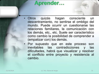 • Otros quizás hagan consciente un 
descentramiento, no sentirse el ombligo del 
mundo. Puede ocurrir un cuestionarse las 
relaciones familiares, la comunicación con 
los demás, etc., etc. Suele ser característico 
como cambio la posibilidad de comprender a 
(empatizar con) los demás. 
• Por supuesto que en este proceso son 
inevitables las contradicciones y las 
dificultades, habrá que visualizar y resolver 
el conflicto entre proyecto y resistencia al 
cambio. 
21/10/2014 Lic. Psic. Elaine de Vargas 21 
 