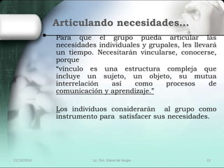 Articulando necesidades… 
Para que el grupo pueda articular las 
necesidades individuales y grupales, les llevará 
un tiempo. Necesitarán vincularse, conocerse, 
porque 
“vínculo es una estructura compleja que 
incluye un sujeto, un objeto, su mutua 
interrelación así como procesos de 
comunicación y aprendizaje.” 
Los individuos considerarán al grupo como 
instrumento para satisfacer sus necesidades. 
21/10/2014 Lic. Psic. Elaine de Vargas 23 
 