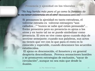 Presencia y ajenidad en los vínculos 
“No hay herida más para el yo como la fantasía de 
no tener existencia en el otro” Berenstein (2001:38) 
Si pensamos la ajenidad en tanto extrañeza, el 
volverse extraño es volverse extranjero “son 
callados…” “nunca se sabe qué están pensando”… 
Están presentes pero su presencia es ajena a los 
otros y en tanto tal no se puede simbolizar como 
presencia. El otro se vive como ajeno cuando deja de 
sentirse semejante; cuando sus palabras, sus actos 
no tienen que ver con lo que para el resto es lo 
conocido y esperable, cuando desconoce los acuerdos 
establecidos. 
El ajeno es desconocido, el forastero y en general 
despierta desconfianza. Provoca sensaciones hostiles 
y se promueven estrategias de exclusión, “sacar de 
circulación”, aunque no sea más que desde la 
ilusión. 
21/10/2014 Lic. Psic. Elaine de Vargas 26 
 