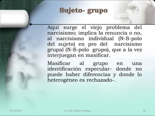 Aquí surge el viejo problema del 
narcisismo; implica la renuncia o no, 
al narcisismo individual (N-S-polo 
del sujeto) en pro del narcisismo 
grupal (N-S-polo grupo), que a la vez 
interjuegan en masificar. 
Masificar al grupo en una 
identificación especular- donde no 
puede haber diferencias y donde lo 
heterogéneo es rechazado-. 
21/10/2014 Lic. Psic. Elaine de Vargas 29 
 