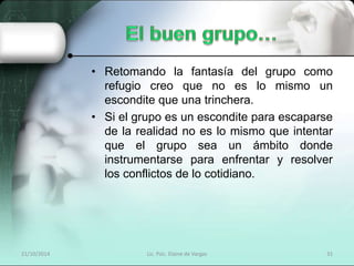 • Retomando la fantasía del grupo como 
refugio creo que no es lo mismo un 
escondite que una trinchera. 
• Si el grupo es un escondite para escaparse 
de la realidad no es lo mismo que intentar 
que el grupo sea un ámbito donde 
instrumentarse para enfrentar y resolver 
los conflictos de lo cotidiano. 
21/10/2014 Lic. Psic. Elaine de Vargas 31 
 