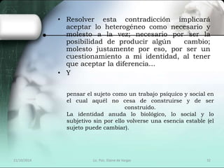 • Resolver esta contradicción implicará 
aceptar lo heterogéneo como necesario y 
molesto a la vez; necesario por ser la 
posibilidad de producir algún cambio; 
molesto justamente por eso, por ser un 
cuestionamiento a mi identidad, al tener 
que aceptar la diferencia… 
• Y 
pensar el sujeto como un trabajo psíquico y social en 
el cual aquél no cesa de construirse y de ser 
construido. 
La identidad anuda lo biológico, lo social y lo 
subjetivo sin por ello volverse una esencia estable (el 
sujeto puede cambiar). 
21/10/2014 Lic. Psic. Elaine de Vargas 32 
 