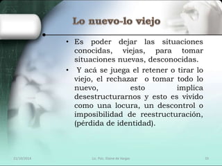 • Es poder dejar las situaciones 
conocidas, viejas, para tomar 
situaciones nuevas, desconocidas. 
• Y acá se juega el retener o tirar lo 
viejo, el rechazar o tomar todo lo 
nuevo, esto implica 
desestructurarnos y esto es vivido 
como una locura, un descontrol o 
imposibilidad de reestructuración, 
(pérdida de identidad). 
21/10/2014 Lic. Psic. Elaine de Vargas 33 
 