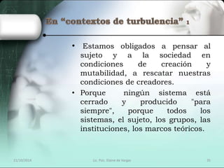 • Estamos obligados a pensar al 
sujeto y a la sociedad en 
condiciones de creación y 
mutabilidad, a rescatar nuestras 
condiciones de creadores. 
• Porque ningún sistema está 
cerrado y producido "para 
siempre", porque todos los 
sistemas, el sujeto, los grupos, las 
instituciones, los marcos teóricos. 
21/10/2014 Lic. Psic. Elaine de Vargas 35 
 
