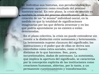 El individuo-sus historias, sus peculiaridades, sus 
pasiones- aparecen como resultado del proceso 
histórico-social. En este plano, la crisis de sentido es 
también la crisis del proceso identificatorio, de la 
creación de un “sí mismo” individual-social, en la 
medida en que la totalidad de significaciones 
imaginarias por las que debería atravesar y en las 
que podría apuntalarse ya no existen o están 
deterioradas. 
En el plano colectivo, la crisis no puede entenderse sin 
remitir a la distinción entre autonomía y heteronomía. 
La heteronomía supone clausura del significado; las 
instituciones y el poder que de ellas se deriva son 
concebidos como extra-sociales, como si fuesen 
distintas de lo que hacemos. Son, pues, 
incuestionables, dadas de antemano. La autonomía, 
que implica la apertura del significado, se caracteriza 
por la concepción explícita de las instituciones como 
creaciones humanas, abiertas, por lo tanto, a un 
permanente cuestionamiento y transformación. 
21/10/2014 Lic. Psic. Elaine de Vargas 39 
 
