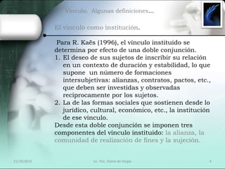 Vínculo. Algunas definiciones… 
El vínculo como institución. 
Para R. Kaës (1996), el vínculo instituido se 
determina por efecto de una doble conjunción. 
1. El deseo de sus sujetos de inscribir su relación 
en un contexto de duración y estabilidad, lo que 
supone un número de formaciones 
intersubjetivas: alianzas, contratos, pactos, etc., 
que deben ser investidas y observadas 
recíprocamente por los sujetos. 
2. La de las formas sociales que sostienen desde lo 
jurídico, cultural, económico, etc., la institución 
de ese vínculo. 
Desde esta doble conjunción se imponen tres 
componentes del vínculo instituido: la alianza, la 
comunidad de realización de fines y la sujeción. 
21/10/2014 Lic. Psic. Elaine de Vargas 4 
 