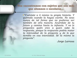“Cuéntate a ti mismo tu propia historia. Y 
quémala cuando la hayas escrito. No seas 
nunca de tal forma que no pudieras ser 
también de otra manera. Acuérdate de tu 
futuro y camina hacia tu infancia. Y no le 
preguntes quién eres a quien sabe la 
respuesta, porque la respuesta podría matar 
la intensidad de la pregunta y de lo que 
tiembla en esa intensidad. Sé tú mismo la 
pregunta”. 
Jorge Larrosa 
21/10/2014 Lic. Psic. Elaine de Vargas 41 
 