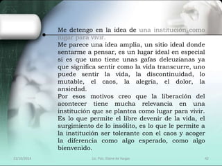 Me detengo en la idea de una institución como 
lugar para vivir. 
Me parece una idea amplia, un sitio ideal donde 
sentarme a pensar, es un lugar ideal en especial 
si es que uno tiene unas gafas deleuzianas ya 
que significa sentir como la vida transcurre, uno 
puede sentir la vida, la discontinuidad, lo 
mutable, el caos, la alegría, el dolor, la 
ansiedad. 
Por esos motivos creo que la liberación del 
acontecer tiene mucha relevancia en una 
institución que se plantea como lugar para vivir. 
Es lo que permite el libre devenir de la vida, el 
surgimiento de lo insólito, es lo que le permite a 
la institución ser tolerante con el caos y acoger 
la diferencia como algo esperado, como algo 
bienvenido. 
21/10/2014 Lic. Psic. Elaine de Vargas 42 
 