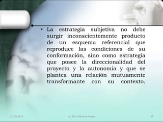 • La estrategia subjetiva no debe 
surgir inconscientemente producto 
de un esquema referencial que 
reproduce las condiciones de su 
conformación, sino como estrategia 
que posee la direccionalidad del 
proyecto y la autonomía y que se 
plantea una relación mutuamente 
transformante con su contexto. 
21/10/2014 Lic. Psic. Elaine de Vargas 43 
 