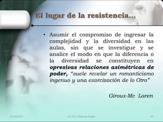 • Asumir el compromiso de ingresar la 
complejidad y la diversidad en las 
aulas, sin que se investigue y se 
analice el modo en que la diferencia o 
la diversidad se constituyen en 
opresivas relaciones asimétricas de 
poder, “suele revelar un romanticismo 
ingenuo y una exorcización de lo Otro” 
Giroux-Mc Laren 
21/10/2014 Lic. Psic. Elaine de Vargas 44 
 