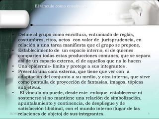 El vínculo como envoltura. 
D. Anzieu (1986) 
• Define al grupo como envoltura, entramado de reglas, 
costumbres, ritos, actos con valor de jurisprudencia, en 
relación a una tarea manifiesta que el grupo se propone, 
• Establecimiento de un espacio interno, el de quienes 
comparten todas estas producciones comunes, que se separa 
así de un espacio externo, el de aquellos que no lo hacen 
• Una epidermis- limita y protege a sus integrantes . 
• Presenta una cara externa, que tiene que ver con a 
adaptación del conjunto a su medio, y otra interna, que sirve 
como pantalla de proyección de fantasías, imagos, tópicas 
subjetivas. 
• El vínculo no puede, desde este enfoque establecerse ni 
sostenerse si no mantiene una relación de simbolización, 
apuntalamiento y continencia, de despliegue y de 
satisfacción libidinal, con el mundo interno (lugar de las 
relaciones de objeto) de sus integrantes. 
21/10/2014 Lic. Psic. Elaine de Vargas 5 
 