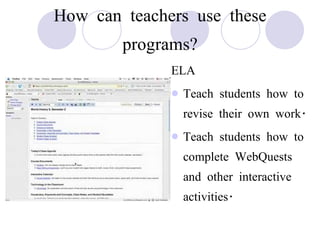 How can teachers use these programs? ELA Teach students how to revise their own work. Teach students how to complete WebQuests and other interactive activities. 