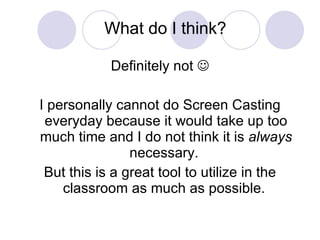 What do I think? Definitely not   I personally cannot do Screen Casting everyday because it would take up too much time and I do not think it is  always  necessary.  But this is a great tool to utilize in the classroom as much as possible.  