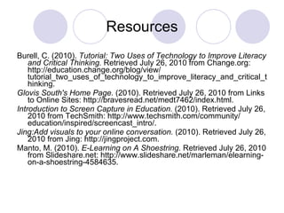 Resources Burell, C. (2010).  Tutorial: Two Uses of Technology to Improve Literacy and Critical Thinking.  Retrieved July 26, 2010 from Change.org: http://education.change.org/​blog/​view/​ tutorial_two_uses_of_technology_to_improve_literacy_and_critical_thinking. Glovis South's Home Page.  (2010). Retrieved July 26, 2010 from Links to Online Sites: http://bravesread.net/​medt7462/​index.html.  Introduction to Screen Capture in Education.  (2010). Retrieved July 26, 2010 from TechSmith: http://www.techsmith.com/​community/​education/​inspired/​screencast_intro/.  Jing:Add visuals to your online conversation.  (2010). Retrieved July 26, 2010 from Jing: http://jingproject.com.  Manto, M. (2010).  E-Learning on A Shoestring.  Retrieved July 26, 2010 from Slideshare.net: http://www.slideshare.net/​marleman/​elearning-on-a-shoestring-4584635.  