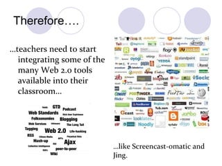 Therefore…. … teachers need to start integrating some of the many Web 2.0 tools available into their classroom… … like Screencast-omatic and Jing. 