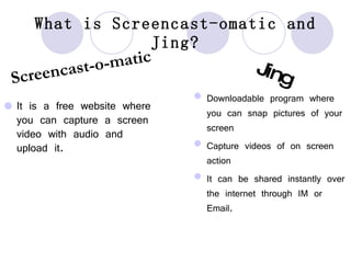 What is Screencast-omatic and Jing? It is a free website where you can capture a screen video with audio and upload it. Screencast-o-matic Jing Downloadable program where you can snap pictures of your screen Capture videos of on screen action It can be shared instantly over the internet through IM or Email. 