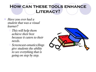How can these tools enhance Literacy? Have you ever had a student that was a visual learner? This will help them achieve their best because it caters to their needs. Screencast-omatics/Jings give students the ability to see everything that is going on step by step.   