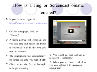 How is a Jing or Screencast-omatic created? 1. In your browser, type in  http://www.screencast-o-matic.com . 2. On the homepage, click on “Create”.  3. A frame pop-up will come up and you can drag and resize the frame to customize it to fit the area you want to capture. 4. The microphone will automatically be turned on until you turn it off.  5. Click the red dot (record button) to begin recording. 6. You could go back and cut or re-record if necessary. 7. When you are done, click done you can upload it to screencast-omatic.com. 