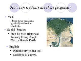 How can students use these programs? Math Break down equations gradually with other students. Social Studies Step-by-Step Historical Journey Using Google Map or Google Earth English Digital story-telling tool Revisions of papers.  
