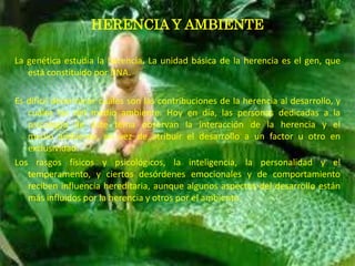 HERENCIA Y AMBIENTE

La genética estudia la herencia. La unidad básica de la herencia es el gen, que
   está constituido por DNA.

Es difícil determinar cuáles son las contribuciones de la herencia al desarrollo, y
   cuáles las del medio ambiente. Hoy en día, las personas dedicadas a la
   psicología de éste tema observan la interacción de la herencia y el
   medio ambiente, en vez de atribuir el desarrollo a un factor u otro en
   exclusividad.
Los rasgos físicos y psicológicos, la inteligencia, la personalidad y el
   temperamento, y ciertos desórdenes emocionales y de comportamiento
   reciben influencia hereditaria, aunque algunos aspectos del desarrollo están
   más influidos por la herencia y otros por el ambiente.
 