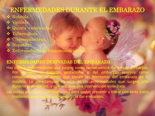 ENFERMEDADES DURANTE EL EMBARAZO
   Rubéola.
   Varicela.
   Quinta enfermedad.
   Tuberculosis.
   Citomegalovirus.
   Hepatitis.
   Enfermedades de transmisión sexual.

ENFERMEDADES DERIVADAS DEL EMBARAZO
Hay ciertas enfermedades que surgen como consecuencia del propio embarazo.
   Por ejemplo, la diabetes gestacional o del embarazo aparece como
   consecuencia de la acción que tienen las hormonas del embarazo en la
   insulina. La preeclampsia es otra de las enfermedades que surgen sólo
   durante el embarazo, y que requiere una intervención inmediata.
Las visitas prenatales son esenciales para poder prevenir y tratar con éxito estos
   trastornos que surgen a consecuencia del embarazo.
 