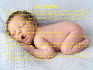 EL PARTO
El parto humano, también llamado nacimiento, es la culminación del
   embarazo humano, el periodo de salida del bebé del útero materno.
El parto normal empieza 266 días después de la concepción y tiene
   lugar en tres etapas:
1) dilatación de la cerviz,
2) descenso y salida del bebé y
3) expulsión de la placenta y del cordón umbilical.
El parto natural y el preparado pueden ofrecer beneficios físicos y
   psicológicos.
El monitoreo electrónico fetal se usa ampliamente durante el parto, en
   especial en los de alto riesgo, para detectar señales de peligro en el
   feto.
Los partos en el hogar, o en centro de parto, son una alternativa al
   alumbramiento en el hospital, para algunas mujeres que tiene
   embarazos normales y de bajo riesgo.
 