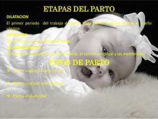 ETAPAS DEL PARTO
DILATACION
El primer período del trabajo de parto tiene como finalidad dilatar el cuello
uterino.
EXPULSION
Termina con el nacimiento del bebé.
ALUMBRAMIENTO
Comienza en la expulsión de la placenta, el cordón umbilical y las membranas.

                      TIPOS DE PARTO
 Parto vaginal espontaneo

 Parto vaginal con fórceps

 Parto abdominal
 