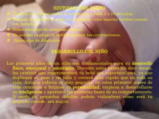 SINTOMAS DEL PARTO
 Cuando las contracciones se produzcan a cada 5 o 10 minutos.
 Rompas la placenta y salga un líquido de color marrón verdoso oscuro
  con manchas.
 Notes manchas de sangrado vaginal.
 No puedas caminar ni hablar durante las contracciones.
 Notes algo de dilatación.

                      DESARROLLO DEL NIÑO

Los primeros años de un niño son fundamentales para su desarrollo
  físico, emocional y psicológico. Durante estos primeros doce meses,
  los cambios que experimentará tu bebé son espectaculares, ya que
  duplicará su peso y su talla y crecerá más rápido que en toda su
  vida. Aunque todavía es muy pequeño, en estos primeros meses de
  vida comienza a forjarse su personalidad, empieza a desarrollarse
  su inteligencia y aparecen las primeras bases de su comportamiento.
  A modo de pequeños detalles podrás vislumbrar cómo será tu
  pequeño cuando sea mayor.
 