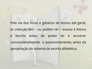 Pela via dos livros e gêneros de textos em geral,
as crianças têm – ou podem ter – acesso à leitura
e escrita antes de poder ler e escrever
convencionalmente e autonomamente; antes da
apropriação do sistema de escrita alfabética.
 