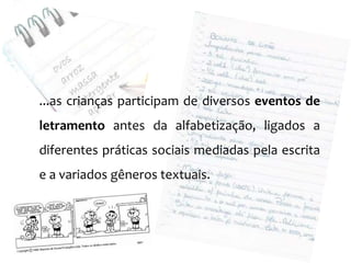 ...as crianças participam de diversos eventos de
letramento antes da alfabetização, ligados a
diferentes práticas sociais mediadas pela escrita
e a variados gêneros textuais.
 